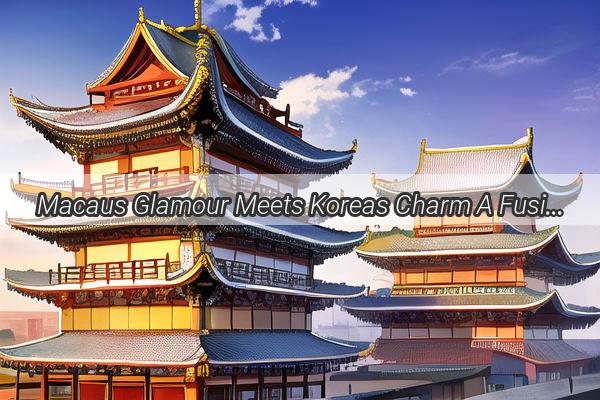 Macaus Glamour Meets Koreas Charm A Fusion Journey Unveiled